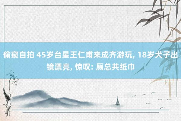 偷窥自拍 45岁台星王仁甫来成齐游玩， 18岁犬子出镜漂亮， 惊叹: 厕总共纸巾