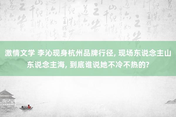 激情文学 李沁现身杭州品牌行径， 现场东说念主山东说念主海， 到底谁说她不冷不热的?