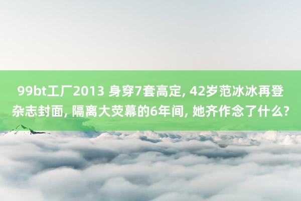 99bt工厂2013 身穿7套高定， 42岁范冰冰再登杂志封面， 隔离大荧幕的6年间， 她齐作念了什么?