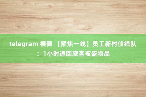 telegram 裸舞 【聚焦一线】员工新村侦缉队：1小时追回旅客被盗物品