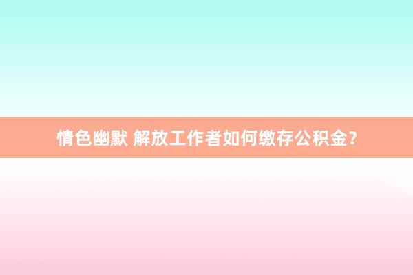 情色幽默 解放工作者如何缴存公积金？