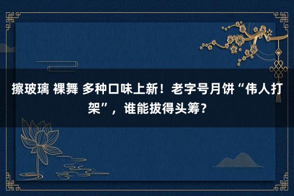 擦玻璃 裸舞 多种口味上新！老字号月饼“伟人打架”，谁能拔得头筹？