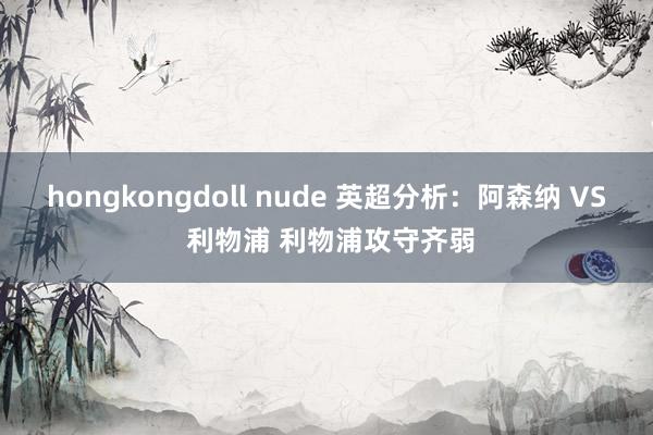 hongkongdoll nude 英超分析：阿森纳 VS 利物浦 利物浦攻守齐弱