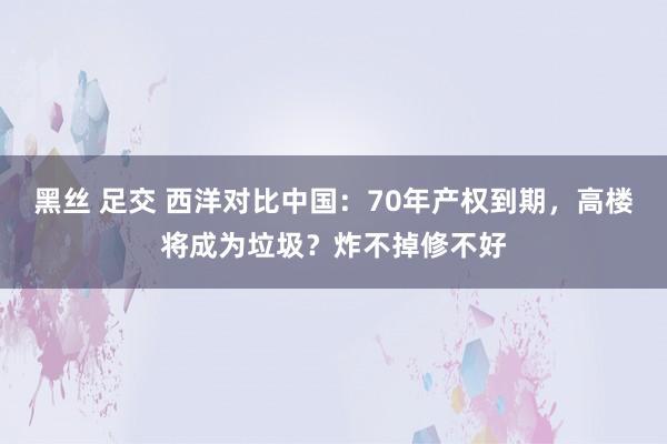 黑丝 足交 西洋对比中国：70年产权到期，高楼将成为垃圾？炸不掉修不好