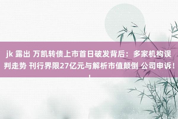 jk 露出 万凯转债上市首日破发背后：多家机构误判走势 刊行界限27亿元与解析市值颠倒 公司申诉！