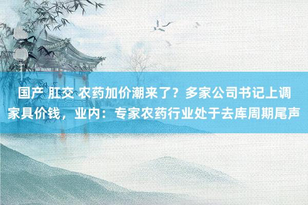 国产 肛交 农药加价潮来了？多家公司书记上调家具价钱，业内：专家农药行业处于去库周期尾声