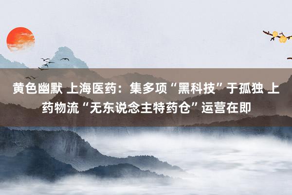 黄色幽默 上海医药：集多项“黑科技”于孤独 上药物流“无东说念主特药仓”运营在即