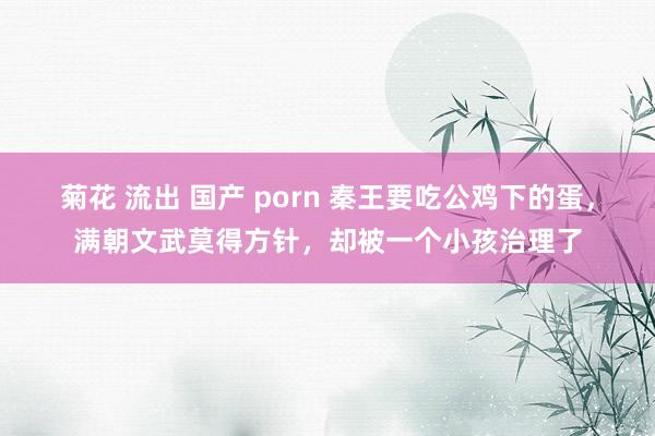 菊花 流出 国产 porn 秦王要吃公鸡下的蛋，满朝文武莫得方针，却被一个小孩治理了