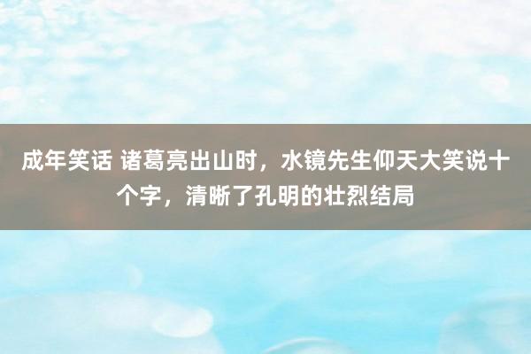 成年笑话 诸葛亮出山时，水镜先生仰天大笑说十个字，清晰了孔明的壮烈结局