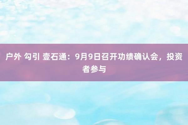 户外 勾引 壹石通：9月9日召开功绩确认会，投资者参与