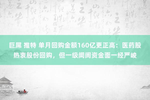 巨屌 推特 单月回购金额160亿更正高：医药股热衷股份回购，但一级阛阓资金面一经严峻