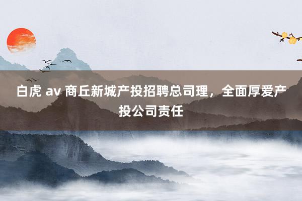 白虎 av 商丘新城产投招聘总司理，全面厚爱产投公司责任