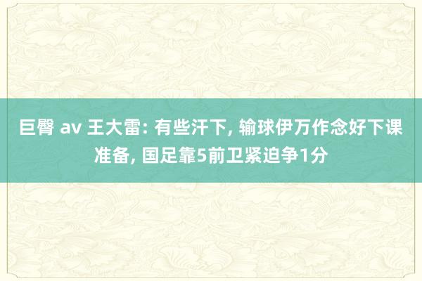 巨臀 av 王大雷: 有些汗下， 输球伊万作念好下课准备， 国足靠5前卫紧迫争1分