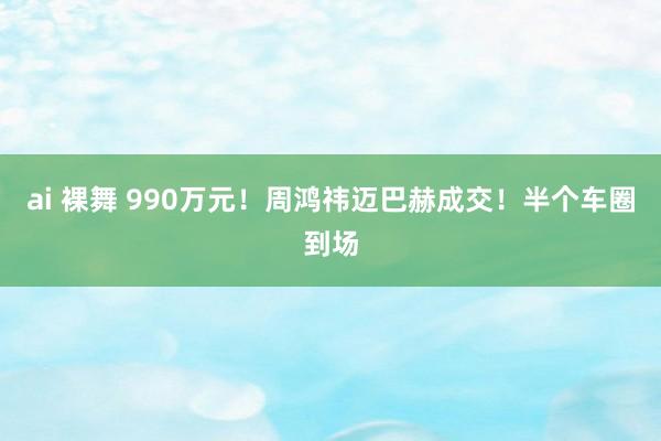 ai 裸舞 990万元！周鸿祎迈巴赫成交！半个车圈到场