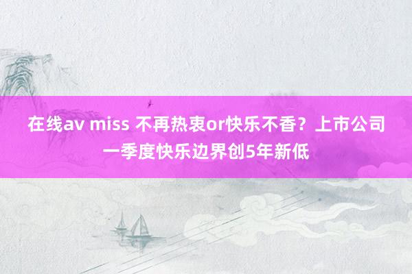 在线av miss 不再热衷or快乐不香？上市公司一季度快乐边界创5年新低