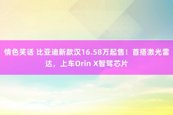 情色笑话 比亚迪新款汉16.58万起售！首搭激光雷达，上车Orin X智驾芯片