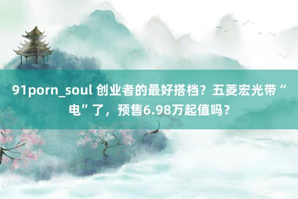 91porn_soul 创业者的最好搭档？五菱宏光带“电”了，预售6.98万起值吗？