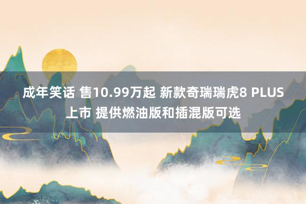 成年笑话 售10.99万起 新款奇瑞瑞虎8 PLUS上市 提供燃油版和插混版可选