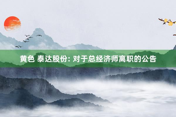 黄色 泰达股份: 对于总经济师离职的公告