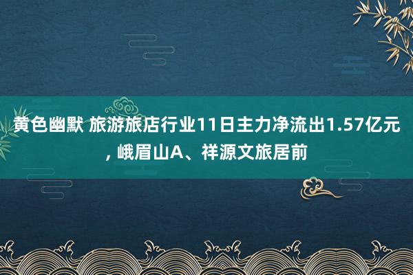 黄色幽默 旅游旅店行业11日主力净流出1.57亿元， 峨眉山A、祥源文旅居前