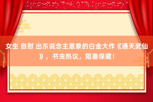 女生 自慰 出东说念主意象的白金大作《通天武仙》，书虫热议，阻塞保藏！