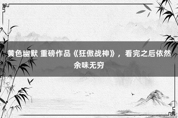 黄色幽默 重磅作品《狂傲战神》，看完之后依然余味无穷