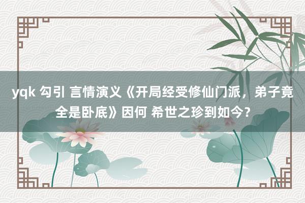 yqk 勾引 言情演义《开局经受修仙门派，弟子竟全是卧底》因何 希世之珍到如今？