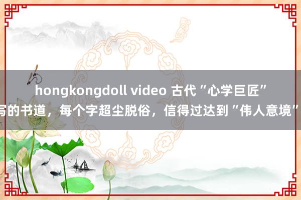 hongkongdoll video 古代“心学巨匠”写的书道，每个字超尘脱俗，信得过达到“伟人意境”！