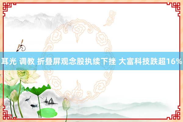 耳光 调教 折叠屏观念股执续下挫 大富科技跌超16%