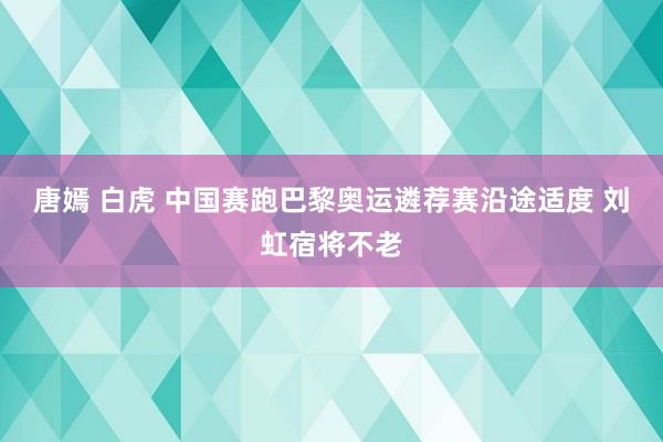 唐嫣 白虎 中国赛跑巴黎奥运遴荐赛沿途适度 刘虹宿将不老