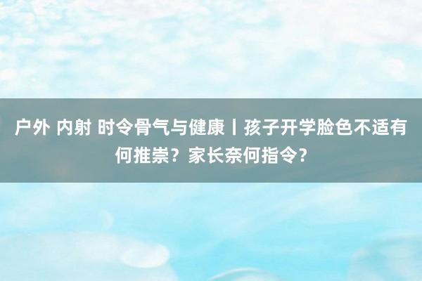 户外 内射 时令骨气与健康丨孩子开学脸色不适有何推崇？家长奈何指令？