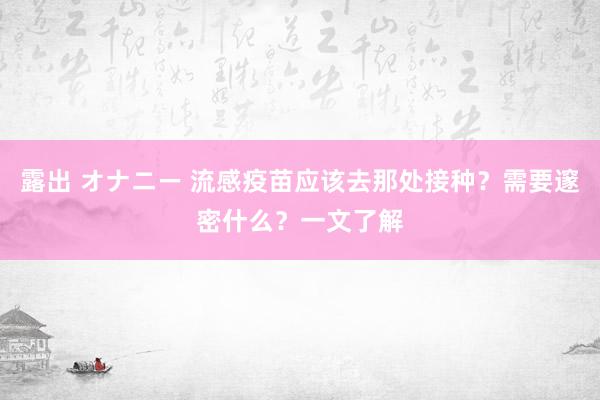 露出 オナニー 流感疫苗应该去那处接种？需要邃密什么？一文了解