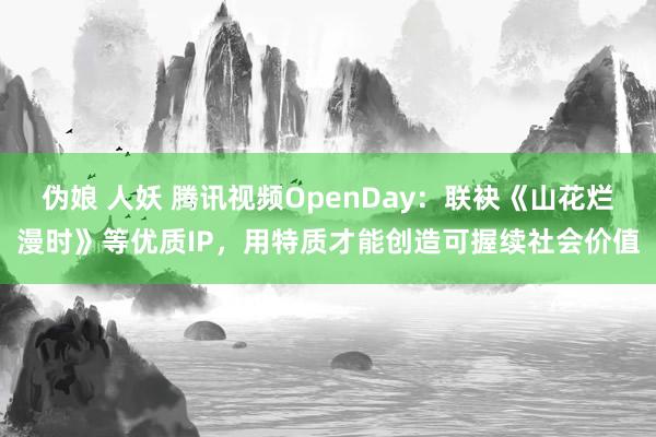 伪娘 人妖 腾讯视频OpenDay：联袂《山花烂漫时》等优质IP，用特质才能创造可握续社会价值