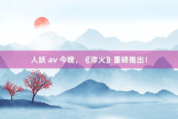 人妖 av 今晚，《淬火》重磅推出！