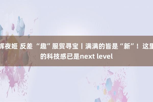 辉夜姬 反差 “趣”服贸寻宝丨满满的皆是“新”！这里的科技感已是next level