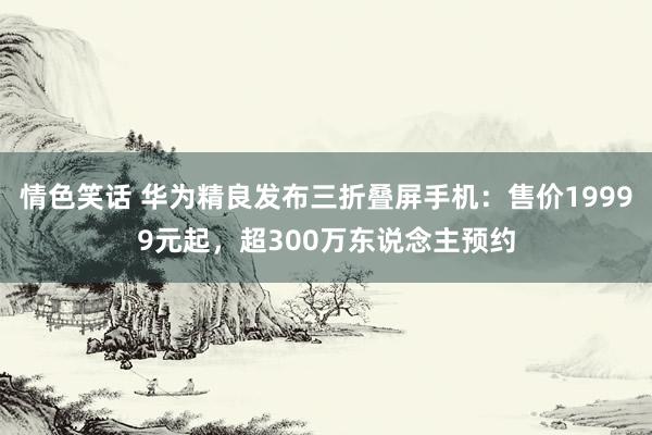 情色笑话 华为精良发布三折叠屏手机：售价19999元起，超300万东说念主预约