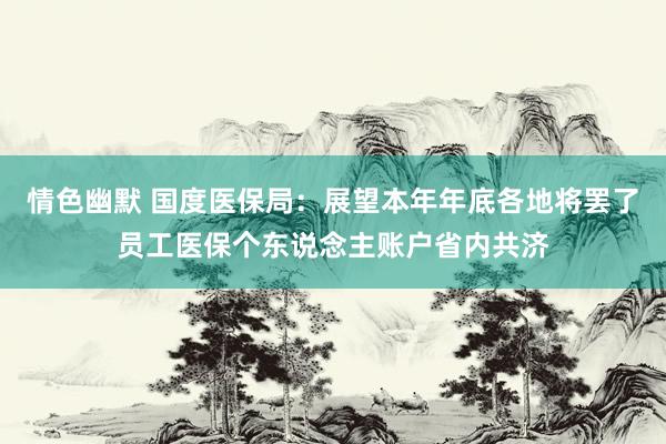 情色幽默 国度医保局：展望本年年底各地将罢了员工医保个东说念主账户省内共济