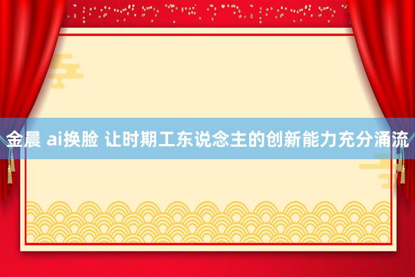 金晨 ai换脸 让时期工东说念主的创新能力充分涌流