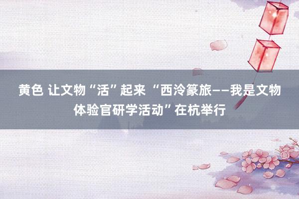 黄色 让文物“活”起来 “西泠篆旅——我是文物体验官研学活动”在杭举行