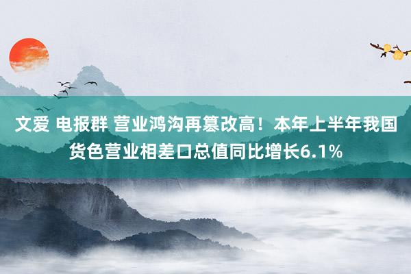 文爱 电报群 营业鸿沟再篡改高！本年上半年我国货色营业相差口总值同比增长6.1%