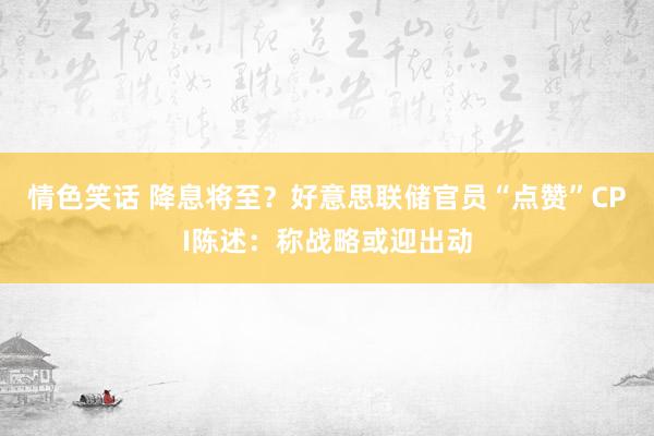 情色笑话 降息将至？好意思联储官员“点赞”CPI陈述：称战略或迎出动