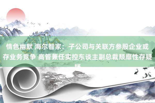 情色幽默 海尔智家：子公司与关联方参股企业或存业务竞争 高管兼任实控东谈主副总裁颓靡性存疑