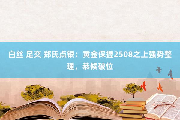 白丝 足交 郑氏点银：黄金保握2508之上强势整理，恭候破位