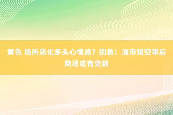 黄色 场所恶化多头心惶遽？别急！油市短空事后商场或有变数