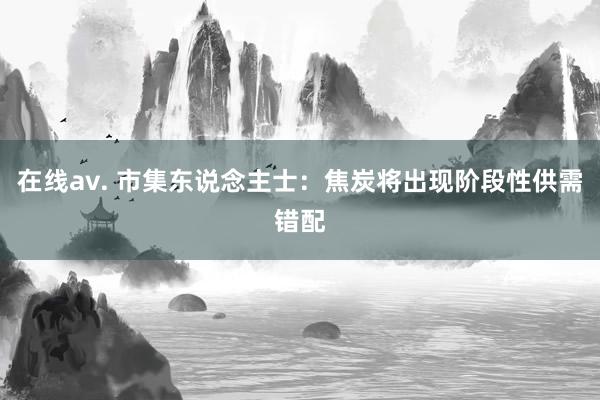 在线av. 市集东说念主士：焦炭将出现阶段性供需错配