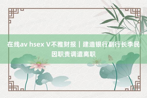 在线av hsex V不雅财报｜建造银行副行长李民因职责调遣离职