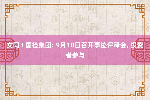 女同 t 国检集团: 9月18日召开事迹评释会， 投资者参与