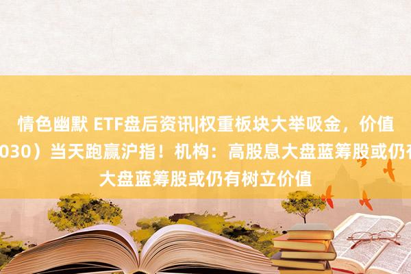 情色幽默 ETF盘后资讯|权重板块大举吸金，价值ETF（510030）当天跑赢沪指！机构：高股息大盘蓝筹股或仍有树立价值