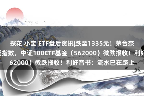 探花 小宝 ETF盘后资讯|跌至1335元！茅台奈何了？“中字头”力挺指数，中证100ETF基金（562000）微跌报收！利好音书：流水已在路上