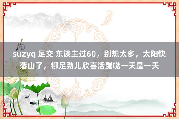 suzyq 足交 东谈主过60，别想太多，太阳快落山了，铆足劲儿欣喜活蹦哒一天是一天